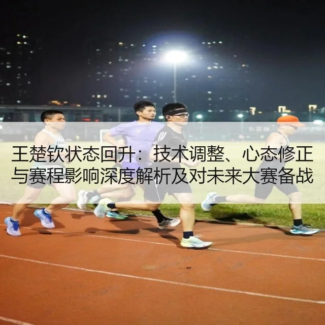王楚钦状态回升：技术调整、心态修正与赛程影响深度解析及对未来大赛备战启示